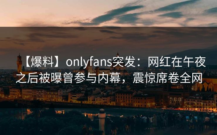 【爆料】onlyfans突发：网红在午夜之后被曝曾参与内幕，震惊席卷全网