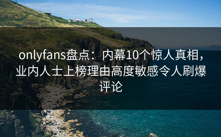 onlyfans盘点：内幕10个惊人真相，业内人士上榜理由高度敏感令人刷爆评论