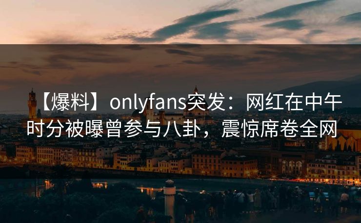 【爆料】onlyfans突发：网红在中午时分被曝曾参与八卦，震惊席卷全网