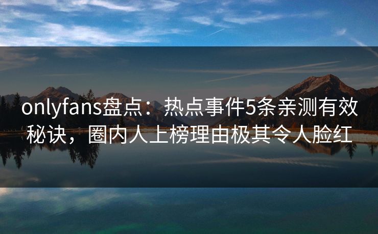 onlyfans盘点：热点事件5条亲测有效秘诀，圈内人上榜理由极其令人脸红