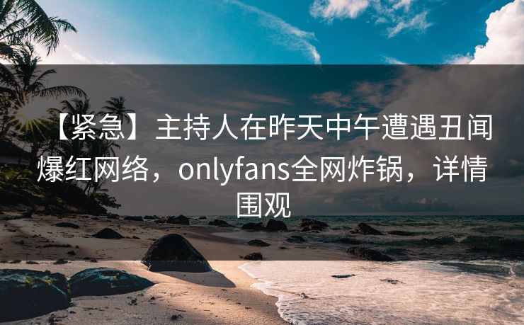 【紧急】主持人在昨天中午遭遇丑闻 爆红网络，onlyfans全网炸锅，详情围观