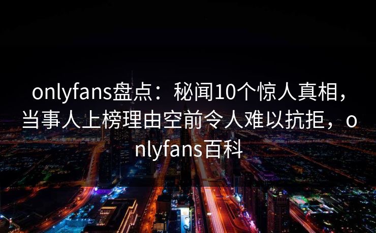 onlyfans盘点：秘闻10个惊人真相，当事人上榜理由空前令人难以抗拒，onlyfans百科
