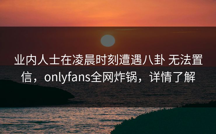 业内人士在凌晨时刻遭遇八卦 无法置信，onlyfans全网炸锅，详情了解