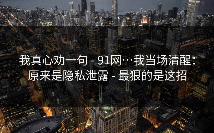 我真心劝一句 - 91网…我当场清醒：原来是隐私泄露 - 最狠的是这招