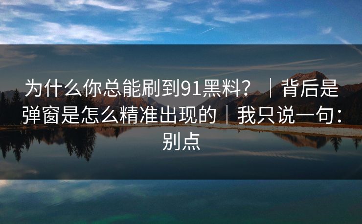 为什么你总能刷到91黑料？｜背后是弹窗是怎么精准出现的｜我只说一句：别点