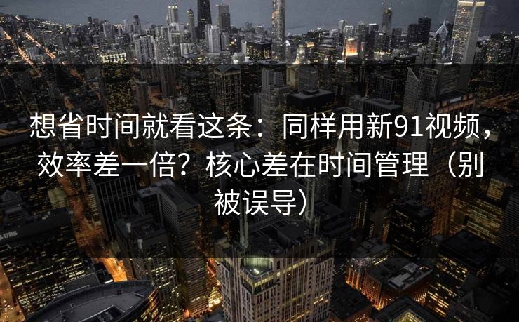 想省时间就看这条：同样用新91视频，效率差一倍？核心差在时间管理（别被误导）