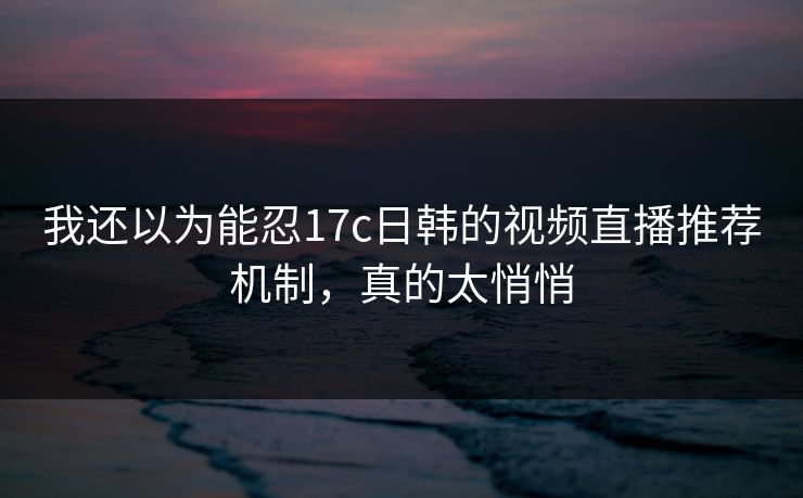 我还以为能忍17c日韩的视频直播推荐机制，真的太悄悄