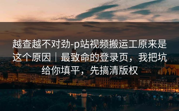 越查越不对劲-p站视频搬运工原来是这个原因｜最致命的登录页，我把坑给你填平，先搞清版权