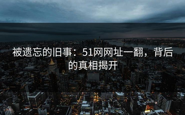 被遗忘的旧事：51网网址一翻，背后的真相揭开
