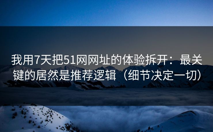 我用7天把51网网址的体验拆开：最关键的居然是推荐逻辑（细节决定一切）