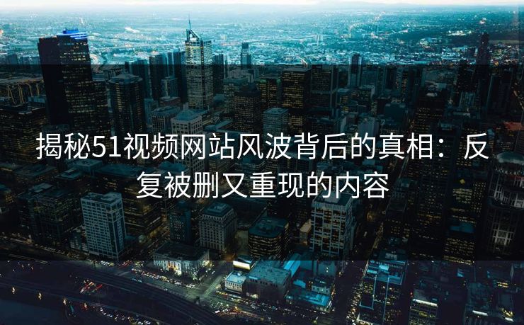 揭秘51视频网站风波背后的真相：反复被删又重现的内容