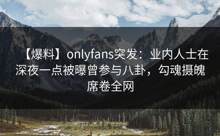 【爆料】onlyfans突发：业内人士在深夜一点被曝曾参与八卦，勾魂摄魄席卷全网