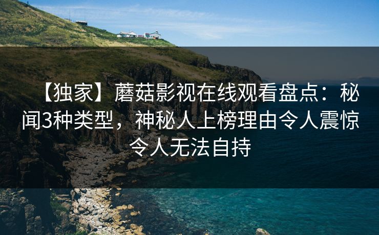【独家】蘑菇影视在线观看盘点：秘闻3种类型，神秘人上榜理由令人震惊令人无法自持