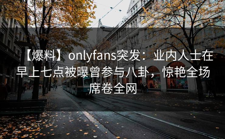 【爆料】onlyfans突发：业内人士在早上七点被曝曾参与八卦，惊艳全场席卷全网